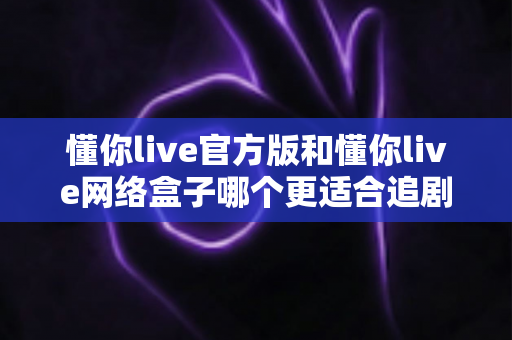 懂你live官方版和懂你live网络盒子哪个更适合追剧？追剧党必看的深度对比指南