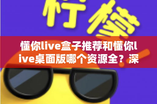 懂你live盒子推荐和懂你live桌面版哪个资源全?深度对比两大版本资源差异,助你快速选对适合自己的版本 懂你live盒子推荐和懂你live桌面版哪个资源全?深度对比两大版本资源差异,助你快速选对适合自己的版本