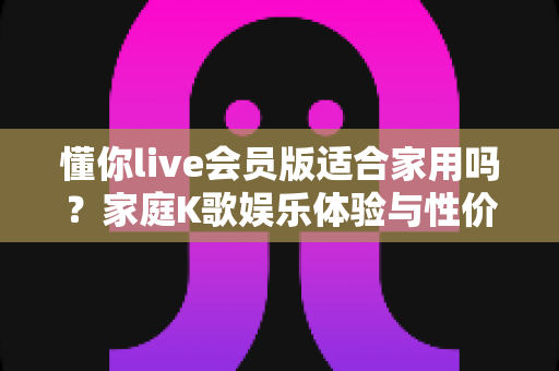 懂你live会员版适合家用吗?家庭K歌娱乐体验与性价比全面解析指南 懂你live会员版适合家用吗?家庭K歌娱乐体验与性价比全面解析指南