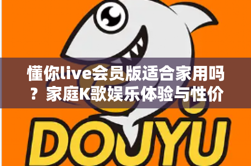 懂你live会员版适合家用吗?家庭K歌娱乐体验与性价比全面解析指南 懂你live会员版适合家用吗?家庭K歌娱乐体验与性价比全面解析指南