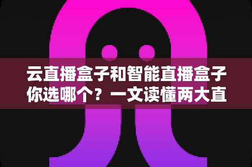 云直播盒子和智能直播盒子你选哪个？一文读懂两大直播设备的差异与选购策略