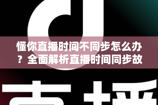 懂你直播时间不同步怎么办？全面解析直播时间同步故障的原因与高效解决方案