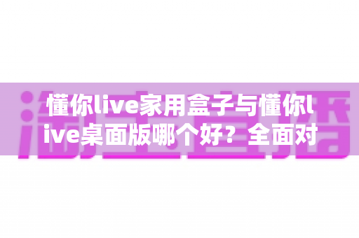 懂你live家用盒子与懂你live桌面版哪个好?全面对比助你选出最适合的直播方案 懂你live家用盒子与懂你live桌面版哪个好?全面对比助你选出最适合的直播方案