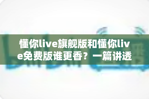 懂你live旗舰版和懂你live免费版谁更香?一篇讲透功能、价格与学习效果的深度对比测评 懂你live旗舰版和懂你live免费版谁更香?一篇讲透功能、价格与学习效果的深度对比测评