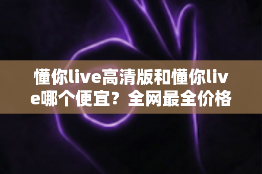 懂你live高清版和懂你live哪个便宜?全网最全价格对比与省钱选择指南 懂你live高清版和懂你live哪个便宜?全网最全价格对比与省钱选择指南