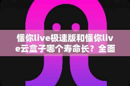 懂你live极速版和懂你live云盒子哪个寿命长?全面解析两款设备的使用寿命、性能表现与选购建议 懂你live极速版和懂你live云盒子哪个寿命长?全面解析两款设备的使用寿命、性能表现与选购建议