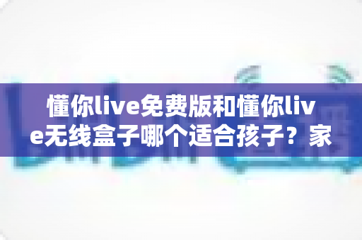 懂你live免费版和懂你live无线盒子哪个适合孩子？家长必看的选择对比与选购全攻略
