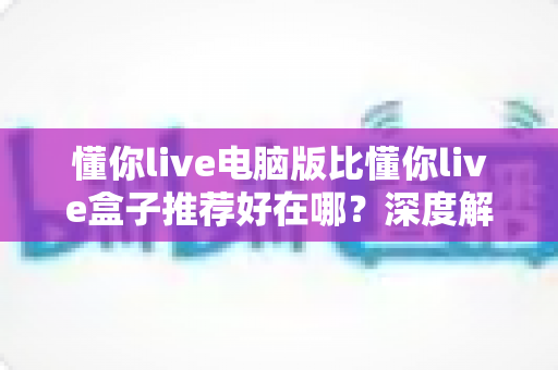 懂你live电脑版比懂你live盒子推荐好在哪?深度解析电脑版五大核心优势与选购指南 懂你live电脑版比懂你live盒子推荐好在哪?深度解析电脑版五大核心优势与选购指南