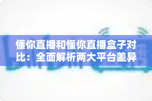 懂你直播和懂你直播盒子对比：全面解析两大平台差异，帮你选出最适合的直播观看方案