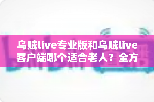 乌贼live专业版和乌贼live客户端哪个适合老人?全方位对比指南帮助您为家中长辈做出最佳选择 乌贼live专业版和乌贼live客户端哪个适合老人?全方位对比指南帮助您为家中长辈做出最佳选择