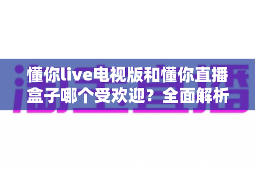 懂你live电视版和懂你直播盒子哪个受欢迎？全面解析两大热门看直播方案的真实口碑与选购指南
