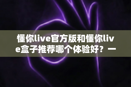 懂你live官方版和懂你live盒子推荐哪个体验好？一篇看懂两大版本的深度评测与选择指南