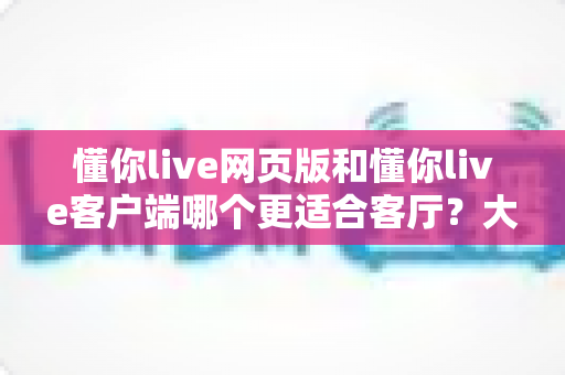 懂你live网页版和懂你live客户端哪个更适合客厅?大屏观看体验深度对比与选择指南 懂你live网页版和懂你live客户端哪个更适合客厅?大屏观看体验深度对比与选择指南