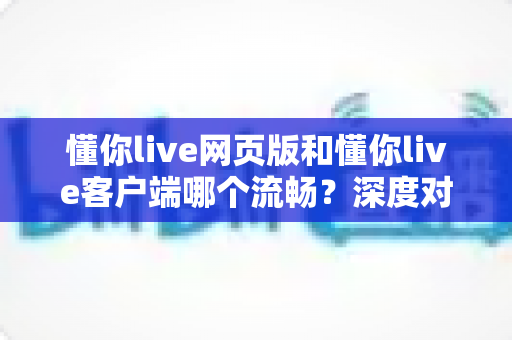 懂你live网页版和懂你live客户端哪个流畅?深度对比分析与选择指南全面解读 懂你live网页版和懂你live客户端哪个流畅?深度对比分析与选择指南全面解读
