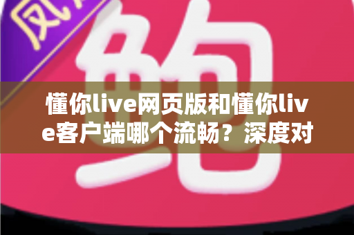 懂你live网页版和懂你live客户端哪个流畅?深度对比分析与选择指南全面解读 懂你live网页版和懂你live客户端哪个流畅?深度对比分析与选择指南全面解读