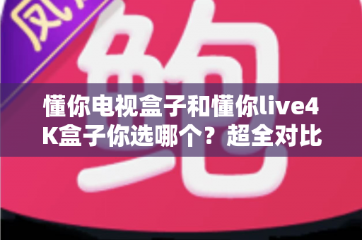 懂你电视盒子和懂你live4K盒子你选哪个？超全对比选购指南帮你一次搞懂