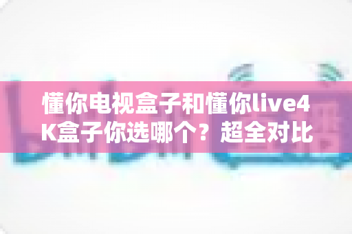 懂你电视盒子和懂你live4K盒子你选哪个？超全对比选购指南帮你一次搞懂