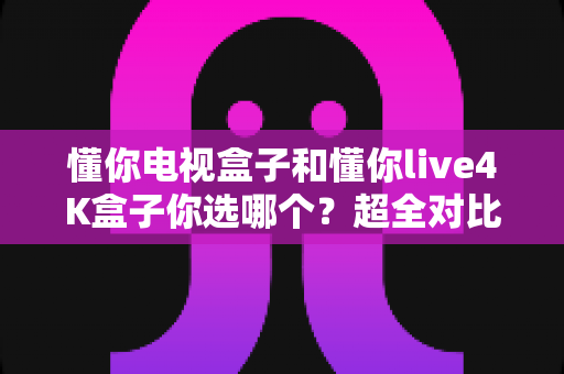 懂你电视盒子和懂你live4K盒子你选哪个？超全对比选购指南帮你一次搞懂