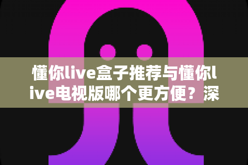 懂你live盒子推荐与懂你live电视版哪个更方便?深度对比助你找到最适合的观影方案 懂你live盒子推荐与懂你live电视版哪个更方便?深度对比助你找到最适合的观影方案