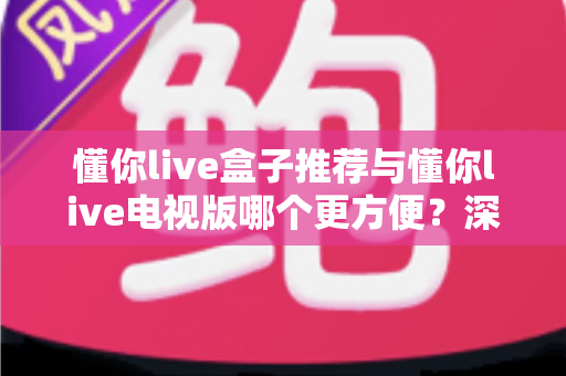 懂你live盒子推荐与懂你live电视版哪个更方便?深度对比助你找到最适合的观影方案 懂你live盒子推荐与懂你live电视版哪个更方便?深度对比助你找到最适合的观影方案
