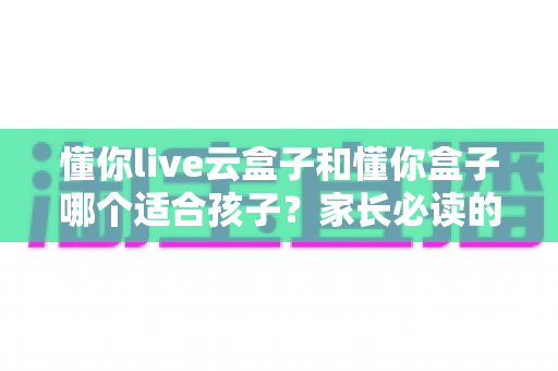 懂你live云盒子和懂你盒子哪个适合孩子？家长必读的深度选购指南