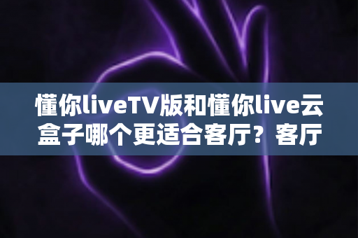 懂你liveTV版和懂你live云盒子哪个更适合客厅?客厅观影方案深度对比与选购指南 懂你liveTV版和懂你live云盒子哪个更适合客厅?客厅观影方案深度对比与选购指南