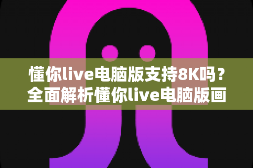 懂你live电脑版支持8K吗？全面解析懂你live电脑版画质与8K超高清播放能力
