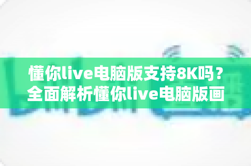 懂你live电脑版支持8K吗？全面解析懂你live电脑版画质与8K超高清播放能力