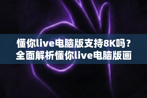 懂你live电脑版支持8K吗？全面解析懂你live电脑版画质与8K超高清播放能力