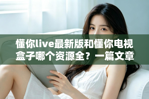 懂你live最新版和懂你电视盒子哪个资源全?一篇文章帮你彻底搞懂选哪个更划算 懂你live最新版和懂你电视盒子哪个资源全?一篇文章帮你彻底搞懂选哪个更划算