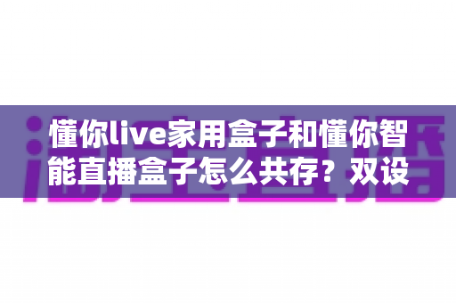 懂你live家用盒子和懂你智能直播盒子怎么共存？双设备搭配使用的完整指南与实用技巧