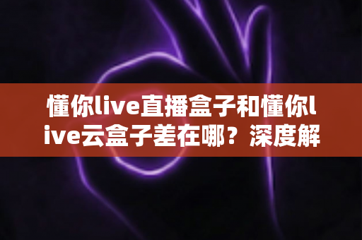 懂你live直播盒子和懂你live云盒子差在哪?深度解析两者核心差异与选购全指南 懂你live直播盒子和懂你live云盒子差在哪?深度解析两者核心差异与选购全指南