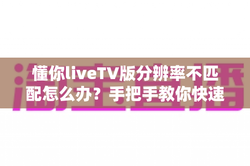 懂你liveTV版分辨率不匹配怎么办？手把手教你快速恢复高清画质