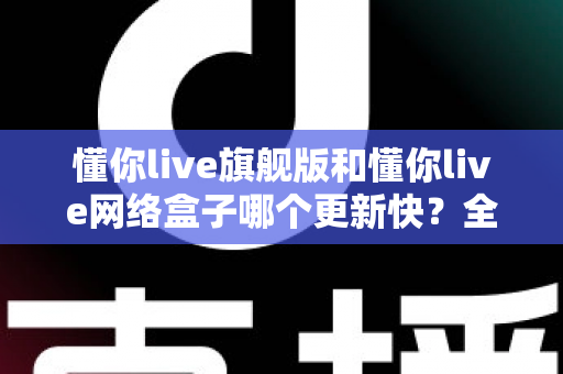 懂你live旗舰版和懂你live网络盒子哪个更新快?全面解析两大版本的更新速度与选购建议 懂你live旗舰版和懂你live网络盒子哪个更新快?全面解析两大版本的更新速度与选购建议