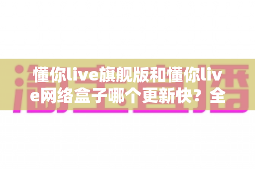 懂你live旗舰版和懂你live网络盒子哪个更新快?全面解析两大版本的更新速度与选购建议 懂你live旗舰版和懂你live网络盒子哪个更新快?全面解析两大版本的更新速度与选购建议