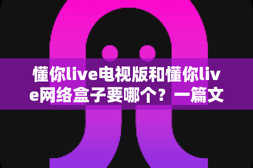 懂你live电视版和懂你live网络盒子要哪个?一篇文章帮你做出最适合自己的观看选择 懂你live电视版和懂你live网络盒子要哪个?一篇文章帮你做出最适合自己的观看选择
