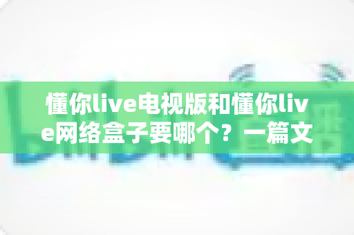 懂你live电视版和懂你live网络盒子要哪个?一篇文章帮你做出最适合自己的观看选择 懂你live电视版和懂你live网络盒子要哪个?一篇文章帮你做出最适合自己的观看选择