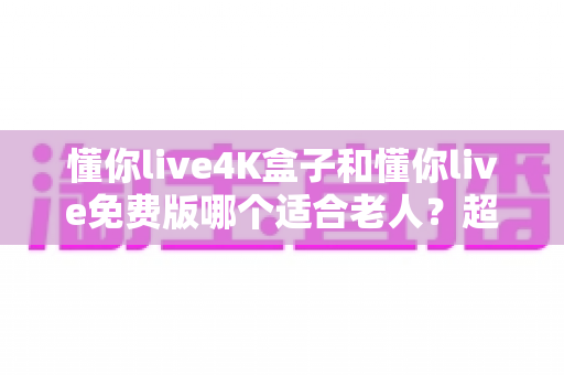 懂你live4K盒子和懂你live免费版哪个适合老人？超详细选购指南帮你为爸妈做出明智选择