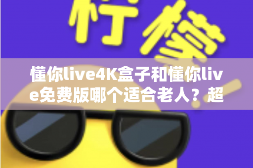 懂你live4K盒子和懂你live免费版哪个适合老人？超详细选购指南帮你为爸妈做出明智选择