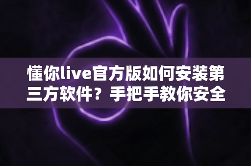 懂你live官方版如何安装第三方软件?手把手教你安全完成安装的实用教程 懂你live官方版如何安装第三方软件?手把手教你安全完成安装的实用教程