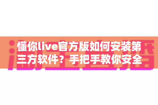 懂你live官方版如何安装第三方软件?手把手教你安全完成安装的实用教程 懂你live官方版如何安装第三方软件?手把手教你安全完成安装的实用教程