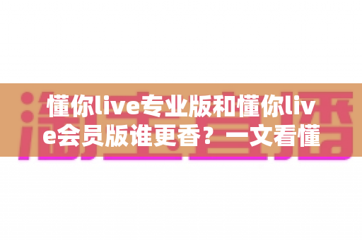 懂你live专业版和懂你live会员版谁更香?一文看懂两大版本差异与选购攻略 懂你live专业版和懂你live会员版谁更香?一文看懂两大版本差异与选购攻略