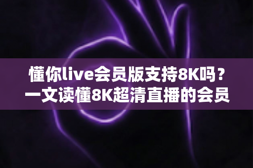 懂你live会员版支持8K吗？一文读懂8K超清直播的会员权益、开启条件与常见问题