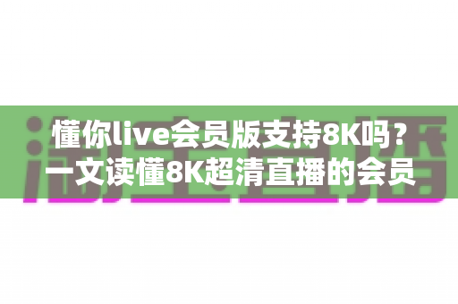 懂你live会员版支持8K吗？一文读懂8K超清直播的会员权益、开启条件与常见问题