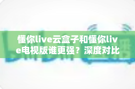 懂你live云盒子和懂你live电视版谁更强?深度对比帮你选对不踩坑 懂你live云盒子和懂你live电视版谁更强?深度对比帮你选对不踩坑