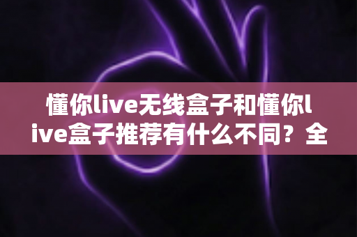 懂你live无线盒子和懂你live盒子推荐有什么不同？全面解析帮你选对设备