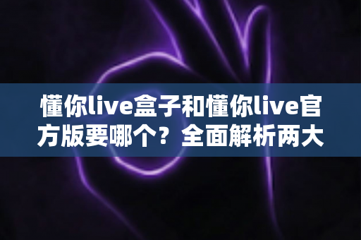 懂你live盒子和懂你live官方版要哪个？全面解析两大版本的差异与选择指南