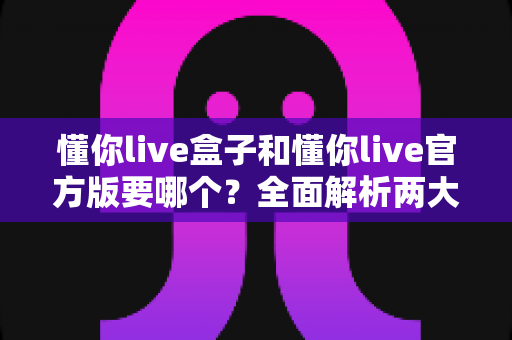 懂你live盒子和懂你live官方版要哪个？全面解析两大版本的差异与选择指南