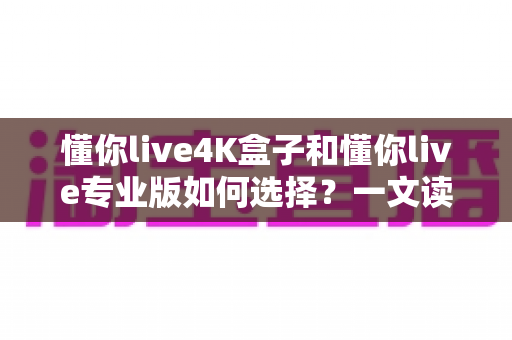 懂你live4K盒子和懂你live专业版如何选择？一文读懂两大版本差异，选对不选贵