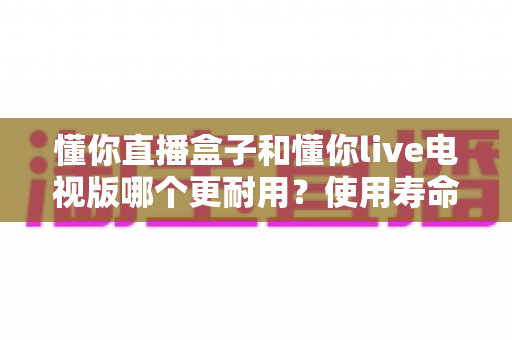 懂你直播盒子和懂你live电视版哪个更耐用?使用寿命全面对比与选购避坑指南 懂你直播盒子和懂你live电视版哪个更耐用?使用寿命全面对比与选购避坑指南